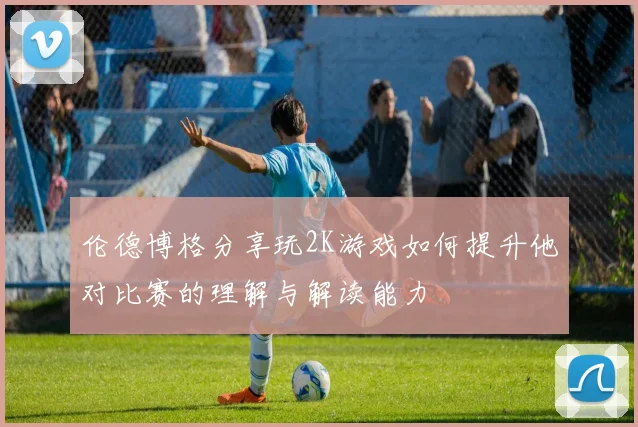 伦德博格分享玩2K游戏如何提升他对比赛的理解与解读能力