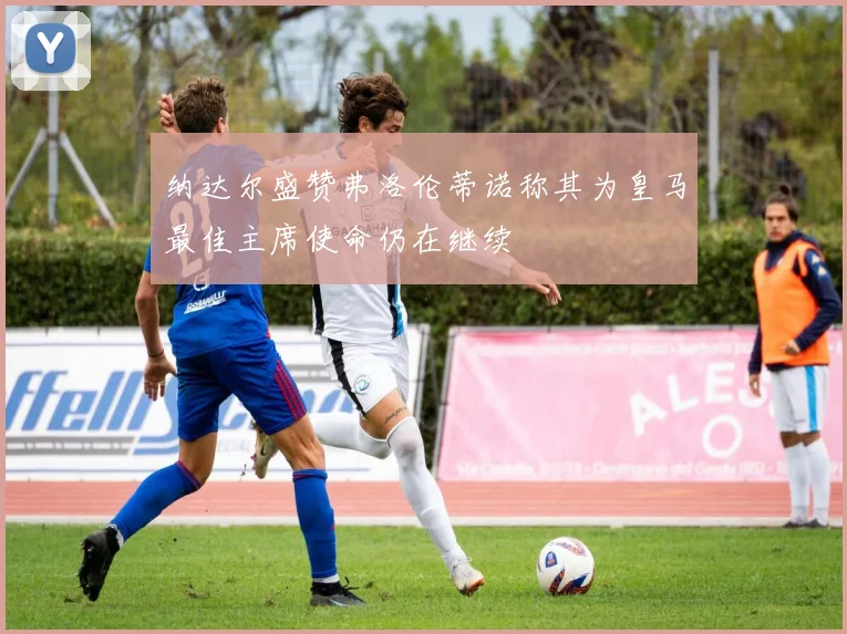 纳达尔盛赞弗洛伦蒂诺称其为皇马最佳主席使命仍在继续