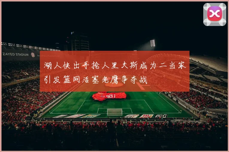 湖人快出手抢人里夫斯成为二当家引发篮网活塞老鹰争夺战