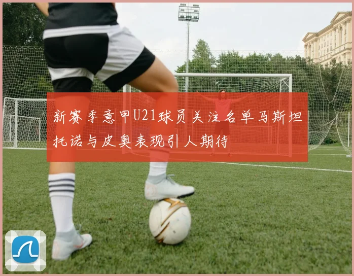 新赛季意甲U21球员关注名单马斯坦托诺与皮奥表现引人期待