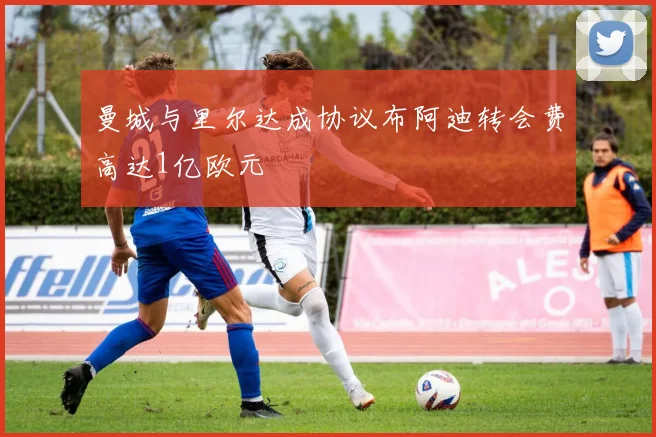 曼城与里尔达成协议布阿迪转会费高达1亿欧元