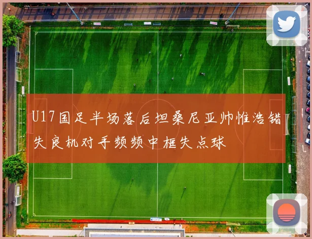 U17国足半场落后坦桑尼亚帅惟浩错失良机对手频频中框失点球