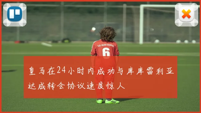 皇马在24小时内成功与库库雷利亚达成转会协议速度惊人