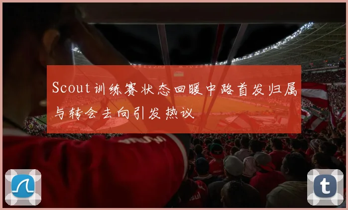 Scout训练赛状态回暖中路首发归属与转会去向引发热议