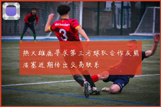热火雄鹿寻求第三方球队合作灰熊活塞近期传出交易联系