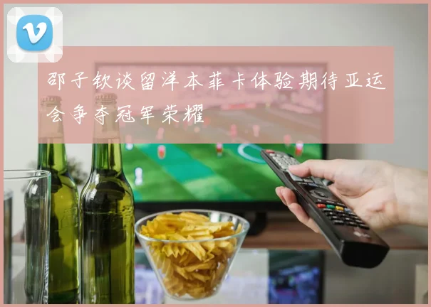 邵子钦谈留洋本菲卡体验期待亚运会争夺冠军荣耀