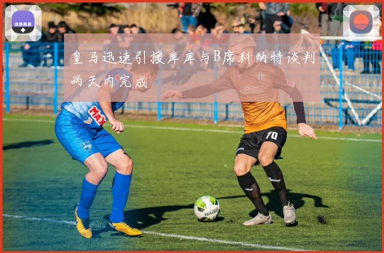 皇马迅速引援库库与B席科纳特谈判两天内完成