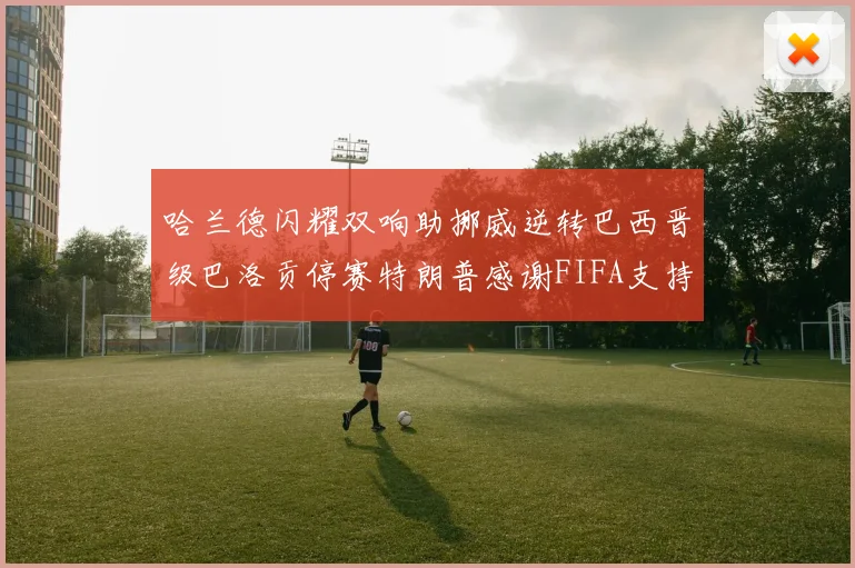 哈兰德闪耀双响助挪威逆转巴西晋级巴洛贡停赛特朗普感谢FIFA支持