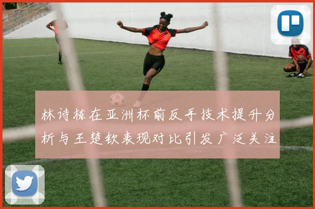林诗栋在亚洲杯前反手技术提升分析与王楚钦表现对比引发广泛关注